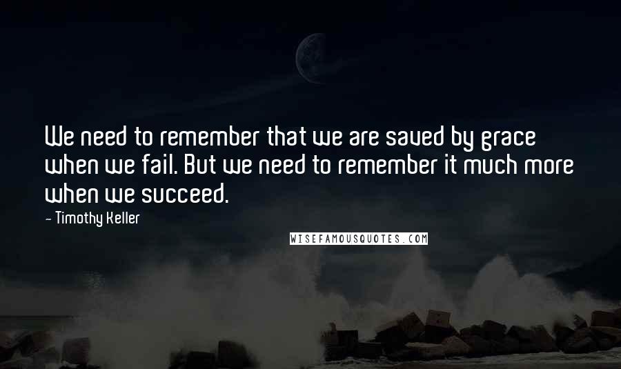 Timothy Keller Quotes: We need to remember that we are saved by grace when we fail. But we need to remember it much more when we succeed.