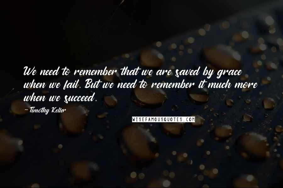 Timothy Keller Quotes: We need to remember that we are saved by grace when we fail. But we need to remember it much more when we succeed.