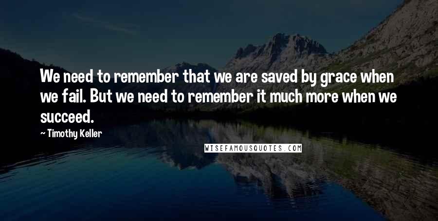 Timothy Keller Quotes: We need to remember that we are saved by grace when we fail. But we need to remember it much more when we succeed.
