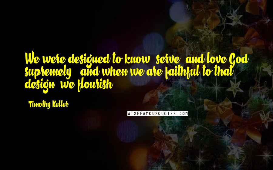 Timothy Keller Quotes: We were designed to know, serve, and love God supremely - and when we are faithful to that design, we flourish.