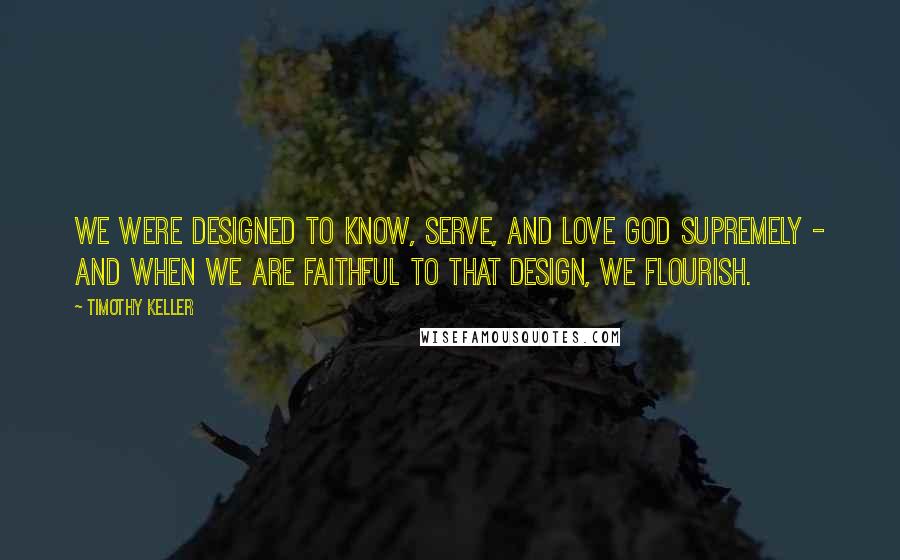 Timothy Keller Quotes: We were designed to know, serve, and love God supremely - and when we are faithful to that design, we flourish.