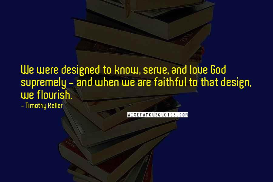 Timothy Keller Quotes: We were designed to know, serve, and love God supremely - and when we are faithful to that design, we flourish.