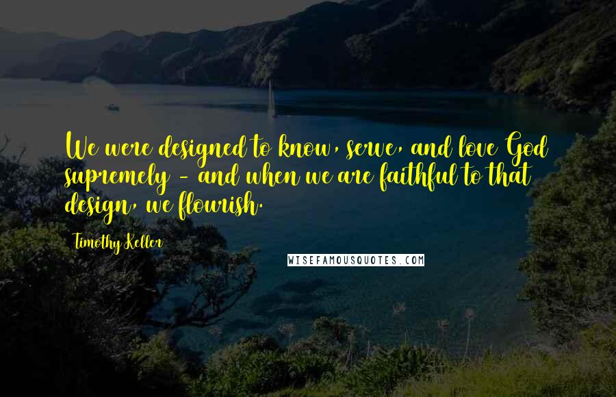 Timothy Keller Quotes: We were designed to know, serve, and love God supremely - and when we are faithful to that design, we flourish.