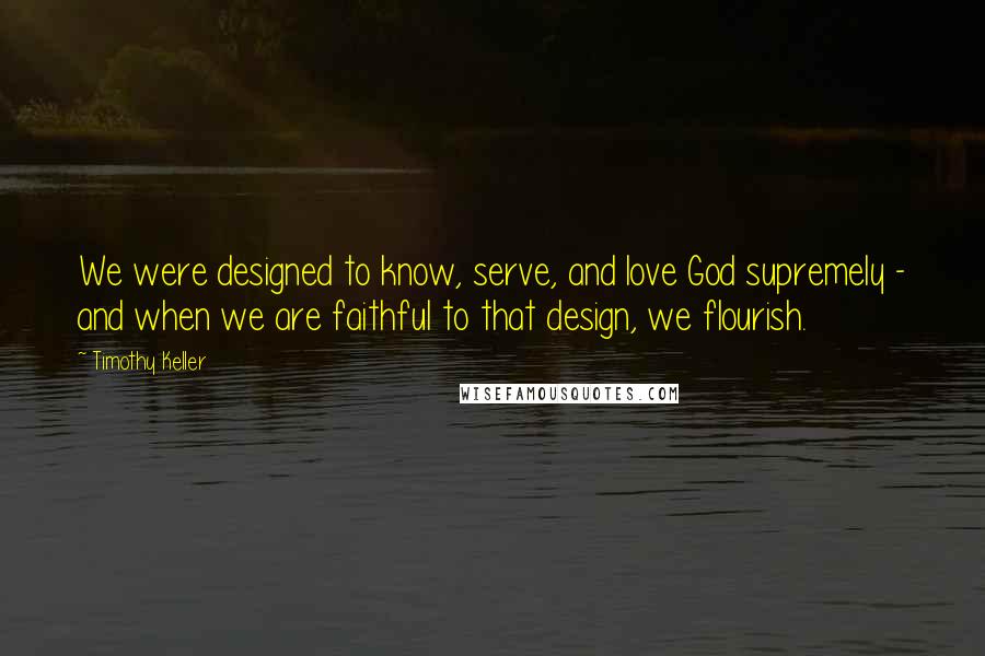 Timothy Keller Quotes: We were designed to know, serve, and love God supremely - and when we are faithful to that design, we flourish.