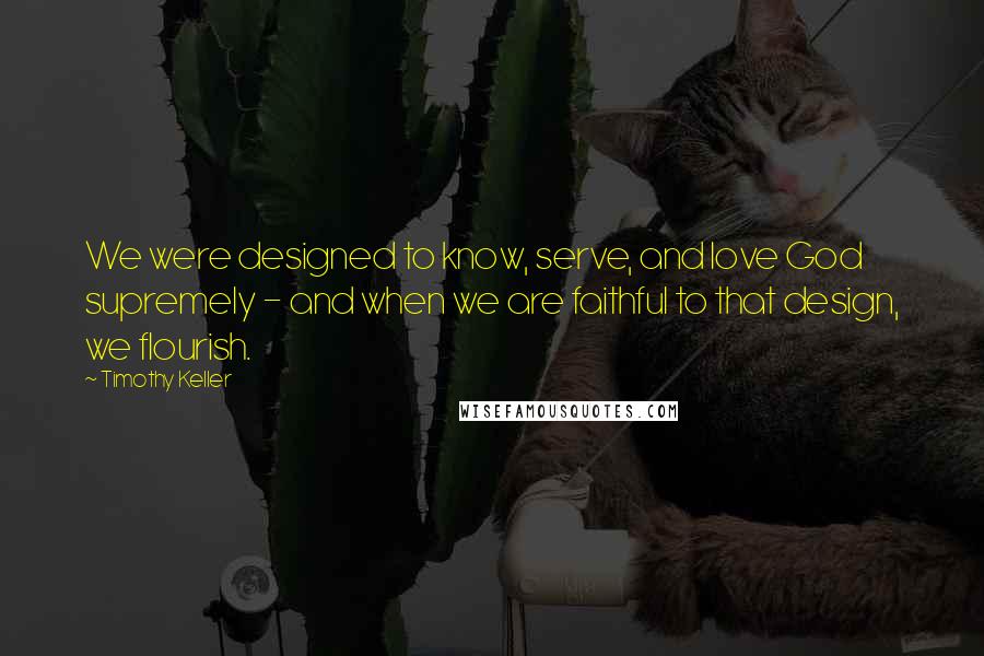 Timothy Keller Quotes: We were designed to know, serve, and love God supremely - and when we are faithful to that design, we flourish.