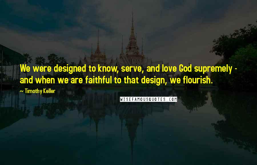 Timothy Keller Quotes: We were designed to know, serve, and love God supremely - and when we are faithful to that design, we flourish.