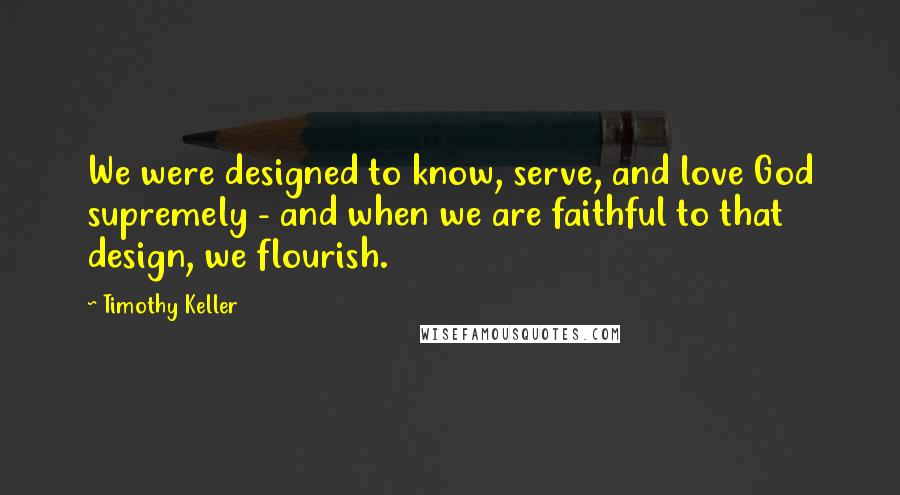 Timothy Keller Quotes: We were designed to know, serve, and love God supremely - and when we are faithful to that design, we flourish.