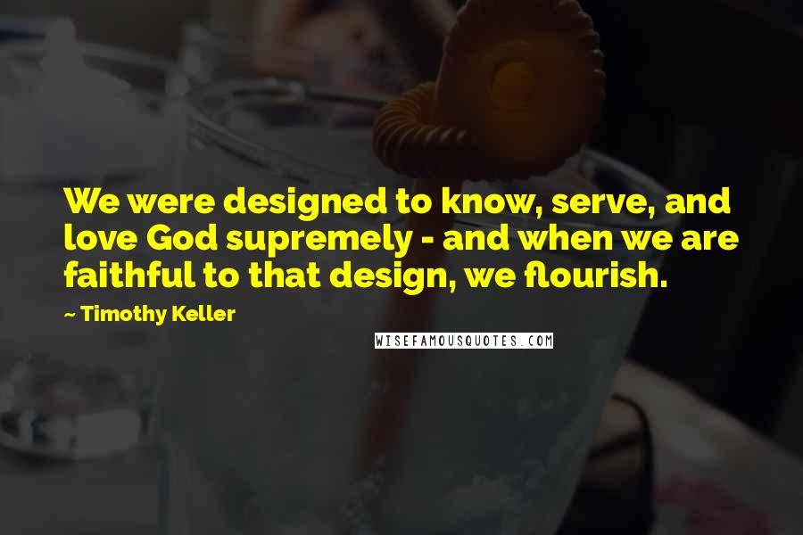 Timothy Keller Quotes: We were designed to know, serve, and love God supremely - and when we are faithful to that design, we flourish.