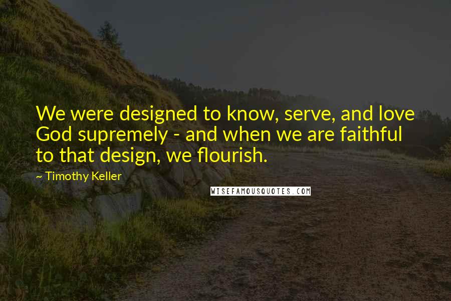 Timothy Keller Quotes: We were designed to know, serve, and love God supremely - and when we are faithful to that design, we flourish.