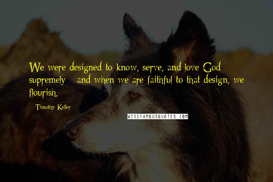 Timothy Keller Quotes: We were designed to know, serve, and love God supremely - and when we are faithful to that design, we flourish.