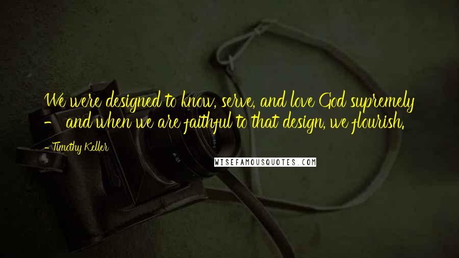 Timothy Keller Quotes: We were designed to know, serve, and love God supremely - and when we are faithful to that design, we flourish.