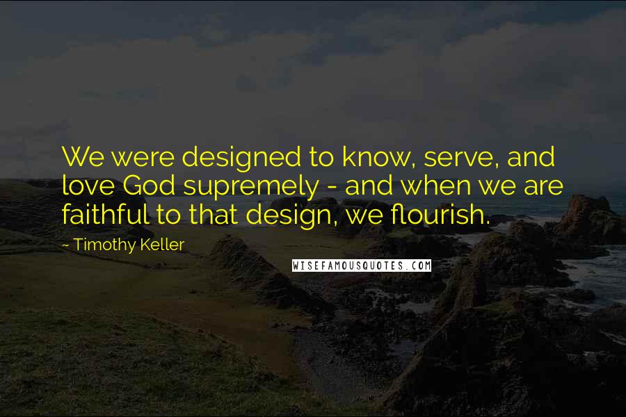 Timothy Keller Quotes: We were designed to know, serve, and love God supremely - and when we are faithful to that design, we flourish.