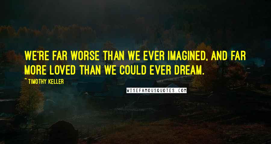 Timothy Keller Quotes: We're far worse than we ever imagined, and far more loved than we could ever dream.