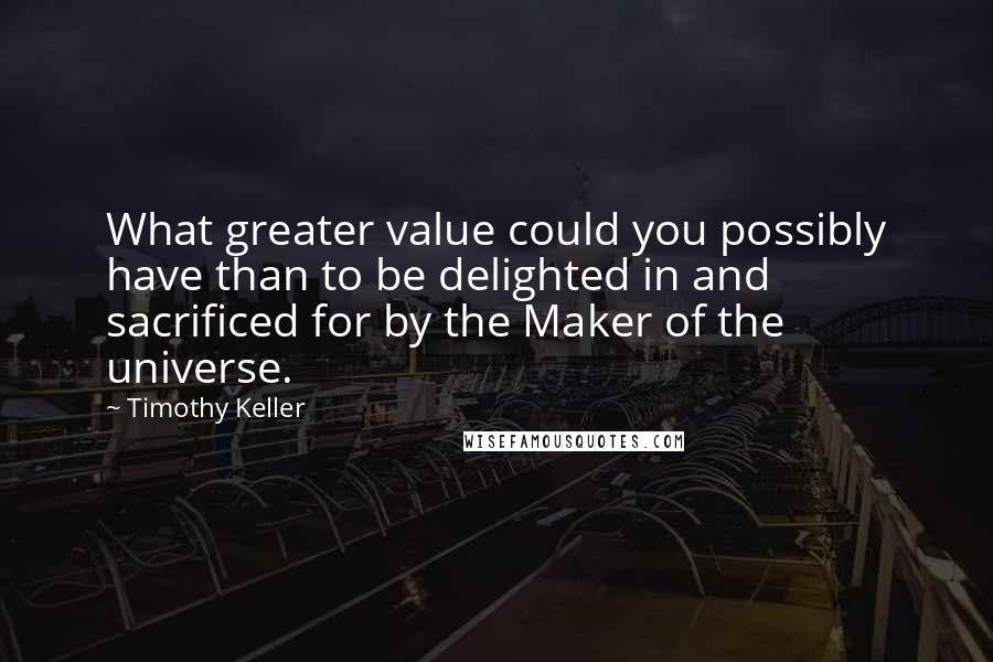 Timothy Keller Quotes: What greater value could you possibly have than to be delighted in and sacrificed for by the Maker of the universe.