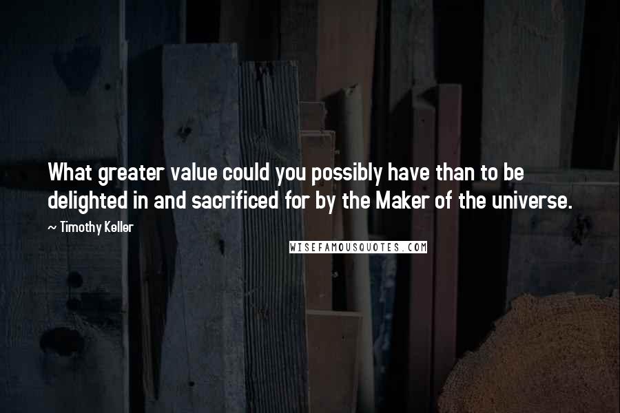 Timothy Keller Quotes: What greater value could you possibly have than to be delighted in and sacrificed for by the Maker of the universe.