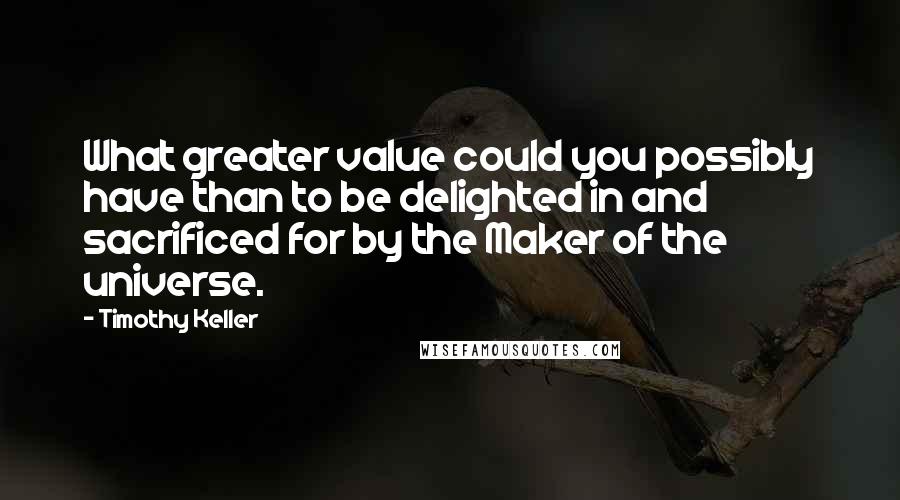 Timothy Keller Quotes: What greater value could you possibly have than to be delighted in and sacrificed for by the Maker of the universe.