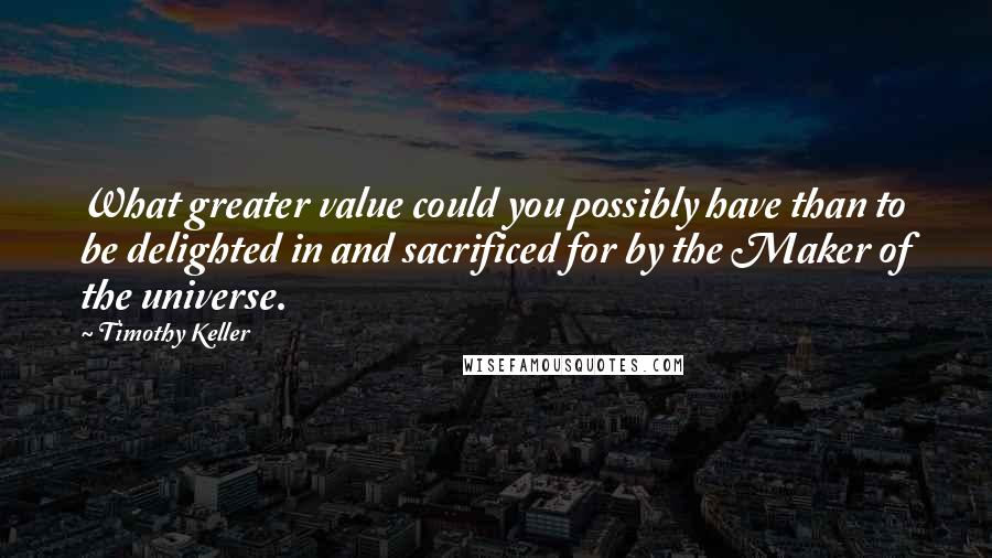 Timothy Keller Quotes: What greater value could you possibly have than to be delighted in and sacrificed for by the Maker of the universe.