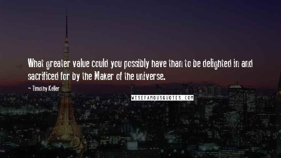 Timothy Keller Quotes: What greater value could you possibly have than to be delighted in and sacrificed for by the Maker of the universe.
