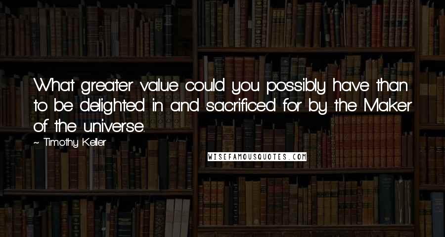 Timothy Keller Quotes: What greater value could you possibly have than to be delighted in and sacrificed for by the Maker of the universe.