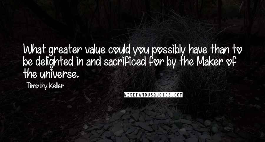 Timothy Keller Quotes: What greater value could you possibly have than to be delighted in and sacrificed for by the Maker of the universe.