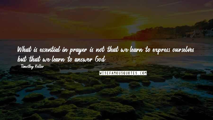 Timothy Keller Quotes: What is essential in prayer is not that we learn to express ourselves, but that we learn to answer God.
