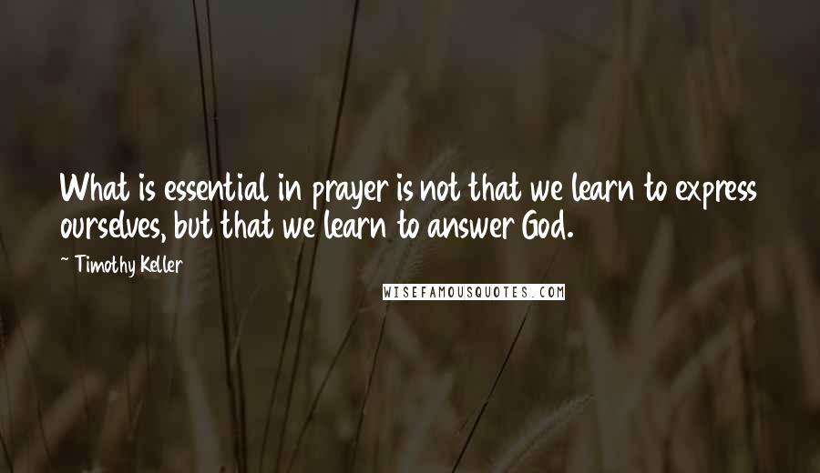 Timothy Keller Quotes: What is essential in prayer is not that we learn to express ourselves, but that we learn to answer God.