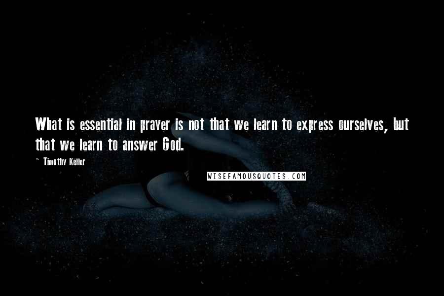 Timothy Keller Quotes: What is essential in prayer is not that we learn to express ourselves, but that we learn to answer God.