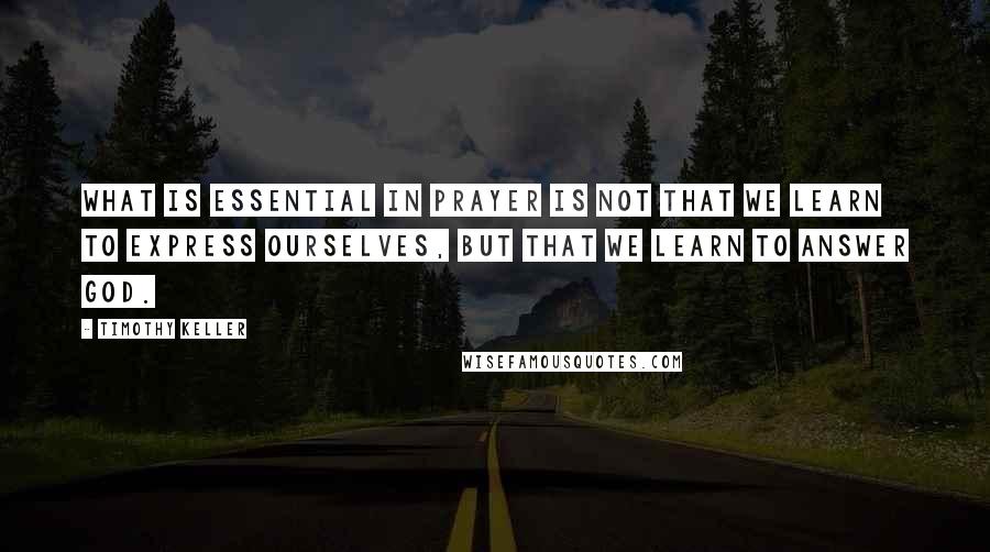 Timothy Keller Quotes: What is essential in prayer is not that we learn to express ourselves, but that we learn to answer God.