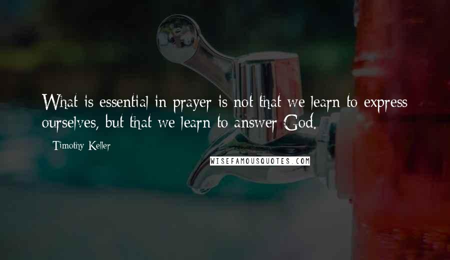 Timothy Keller Quotes: What is essential in prayer is not that we learn to express ourselves, but that we learn to answer God.