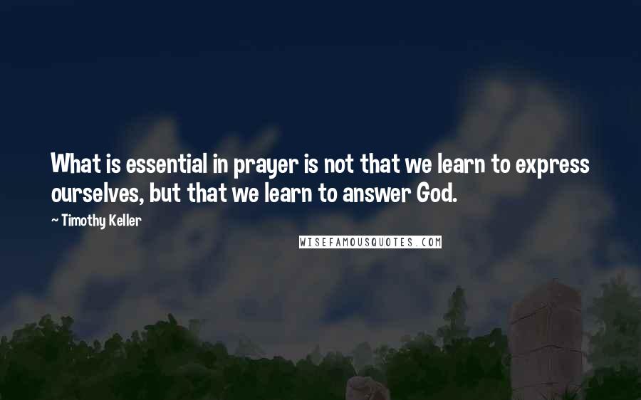 Timothy Keller Quotes: What is essential in prayer is not that we learn to express ourselves, but that we learn to answer God.