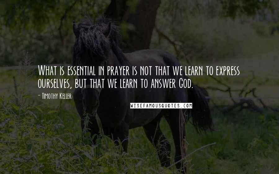 Timothy Keller Quotes: What is essential in prayer is not that we learn to express ourselves, but that we learn to answer God.