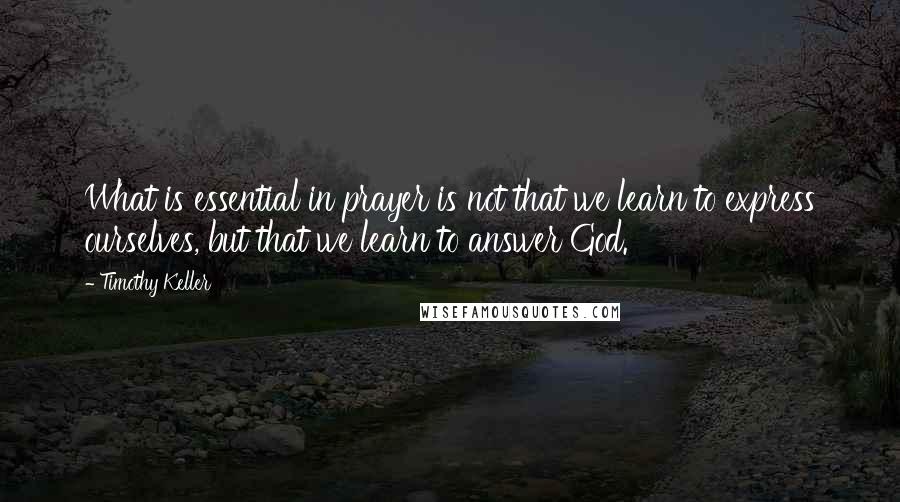Timothy Keller Quotes: What is essential in prayer is not that we learn to express ourselves, but that we learn to answer God.