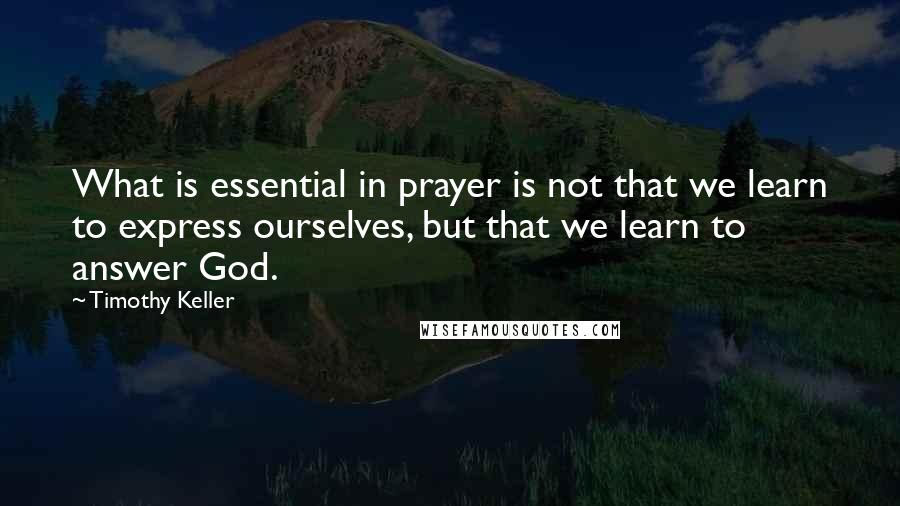 Timothy Keller Quotes: What is essential in prayer is not that we learn to express ourselves, but that we learn to answer God.