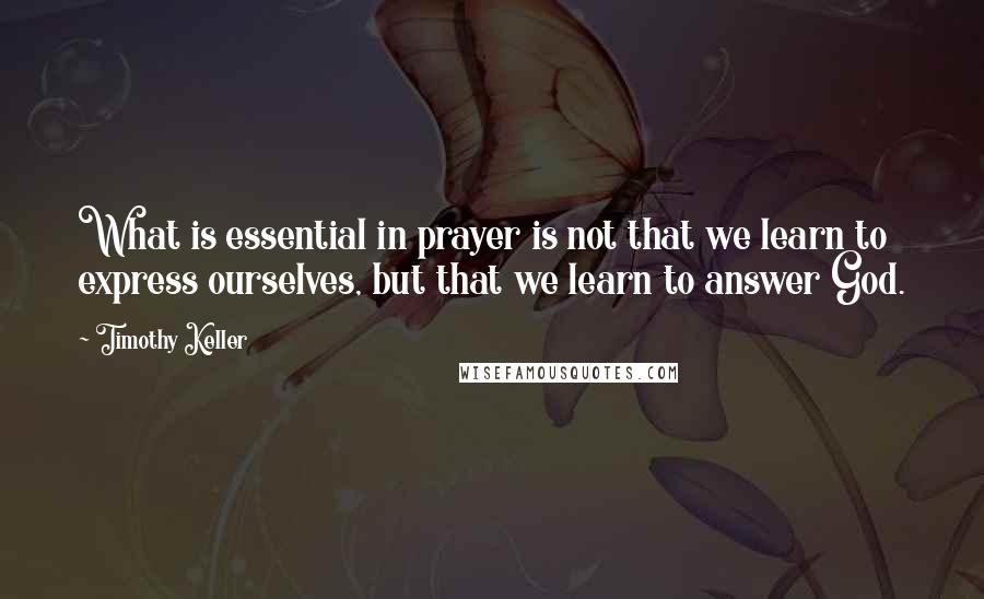 Timothy Keller Quotes: What is essential in prayer is not that we learn to express ourselves, but that we learn to answer God.