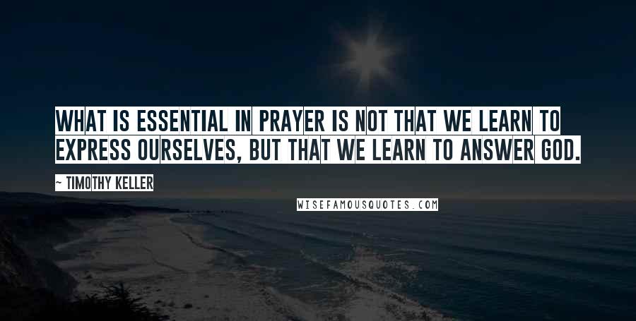 Timothy Keller Quotes: What is essential in prayer is not that we learn to express ourselves, but that we learn to answer God.