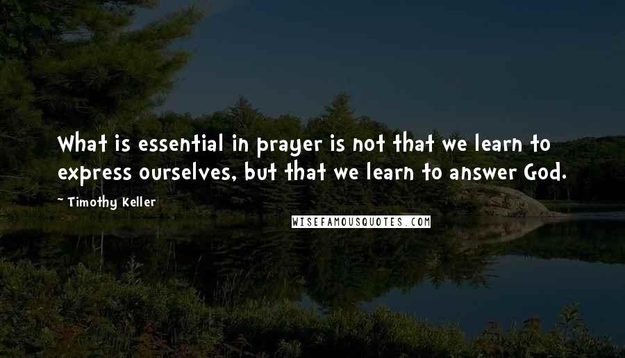 Timothy Keller Quotes: What is essential in prayer is not that we learn to express ourselves, but that we learn to answer God.