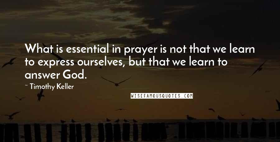 Timothy Keller Quotes: What is essential in prayer is not that we learn to express ourselves, but that we learn to answer God.