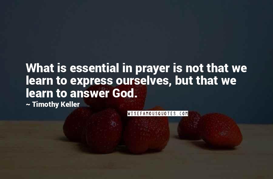 Timothy Keller Quotes: What is essential in prayer is not that we learn to express ourselves, but that we learn to answer God.