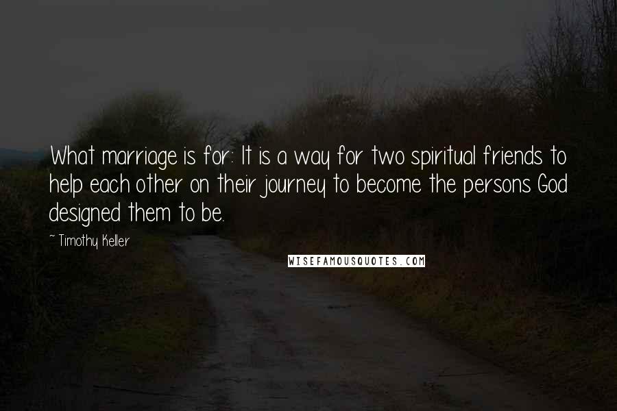 Timothy Keller Quotes: What marriage is for: It is a way for two spiritual friends to help each other on their journey to become the persons God designed them to be.