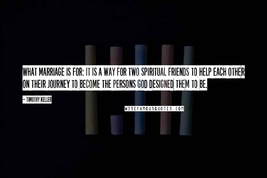 Timothy Keller Quotes: What marriage is for: It is a way for two spiritual friends to help each other on their journey to become the persons God designed them to be.