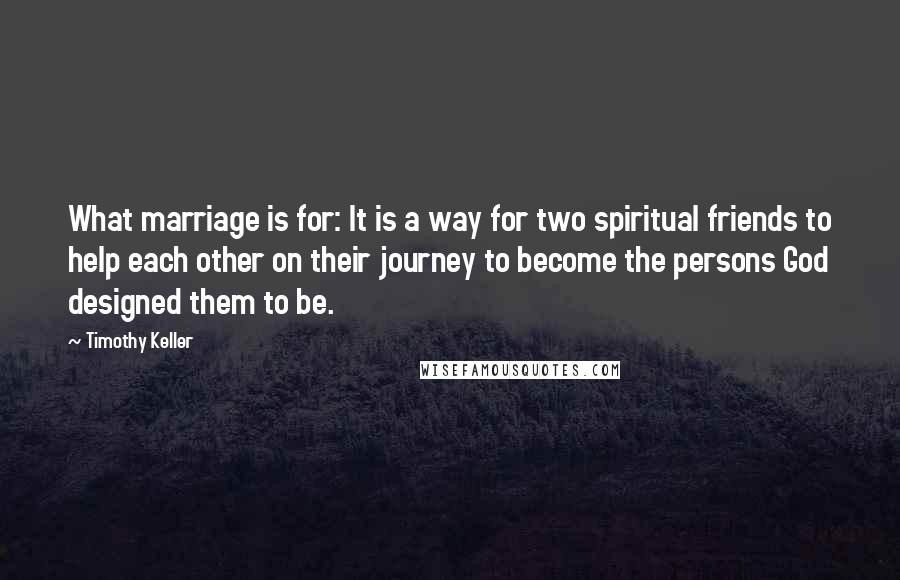 Timothy Keller Quotes: What marriage is for: It is a way for two spiritual friends to help each other on their journey to become the persons God designed them to be.