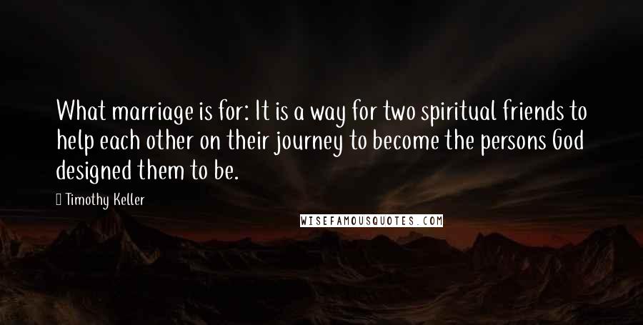 Timothy Keller Quotes: What marriage is for: It is a way for two spiritual friends to help each other on their journey to become the persons God designed them to be.