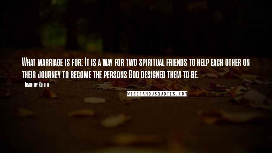 Timothy Keller Quotes: What marriage is for: It is a way for two spiritual friends to help each other on their journey to become the persons God designed them to be.