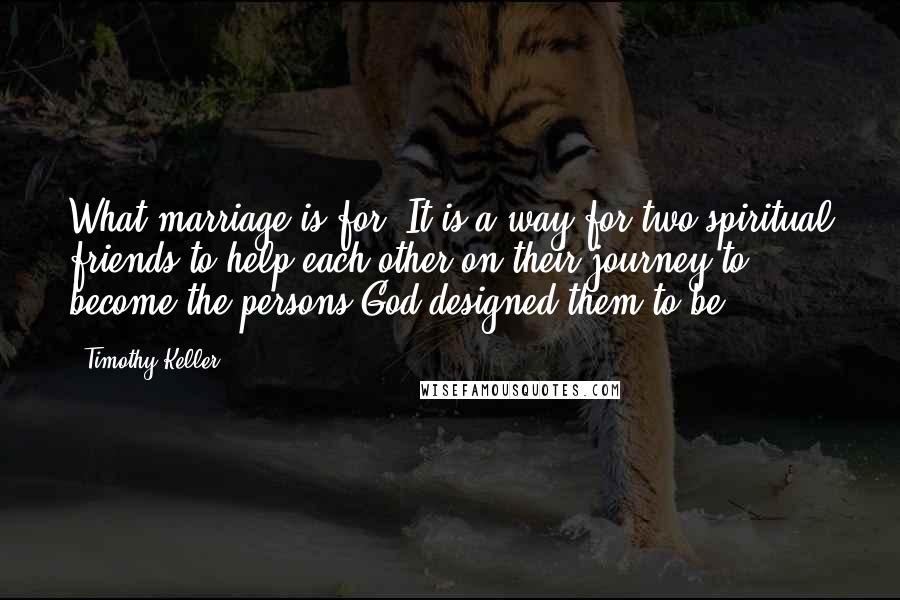 Timothy Keller Quotes: What marriage is for: It is a way for two spiritual friends to help each other on their journey to become the persons God designed them to be.