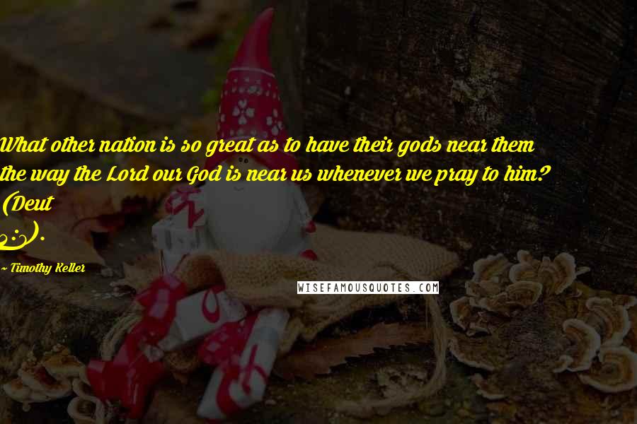 Timothy Keller Quotes: What other nation is so great as to have their gods near them the way the Lord our God is near us whenever we pray to him? (Deut 4:7).