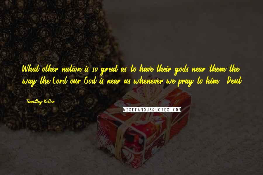 Timothy Keller Quotes: What other nation is so great as to have their gods near them the way the Lord our God is near us whenever we pray to him? (Deut 4:7).