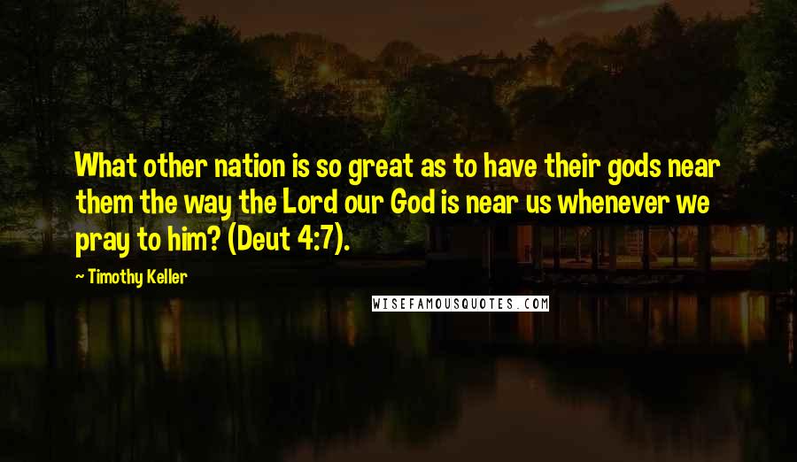 Timothy Keller Quotes: What other nation is so great as to have their gods near them the way the Lord our God is near us whenever we pray to him? (Deut 4:7).