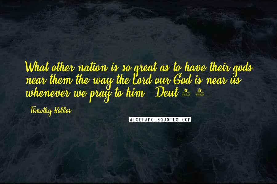 Timothy Keller Quotes: What other nation is so great as to have their gods near them the way the Lord our God is near us whenever we pray to him? (Deut 4:7).