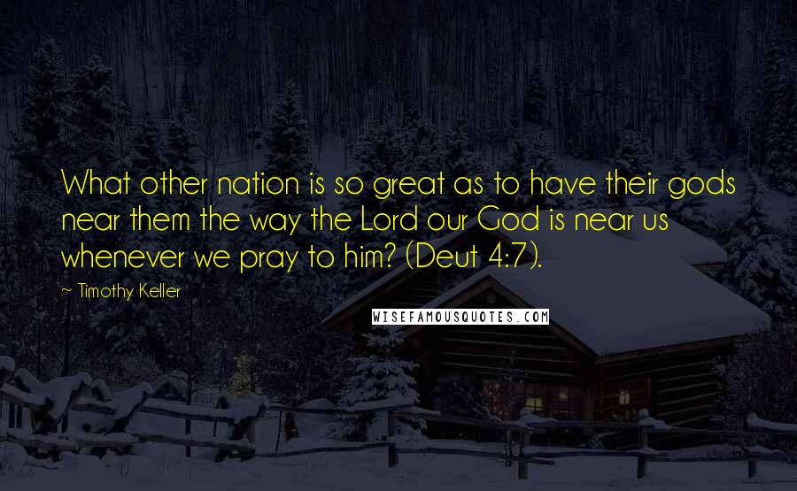 Timothy Keller Quotes: What other nation is so great as to have their gods near them the way the Lord our God is near us whenever we pray to him? (Deut 4:7).