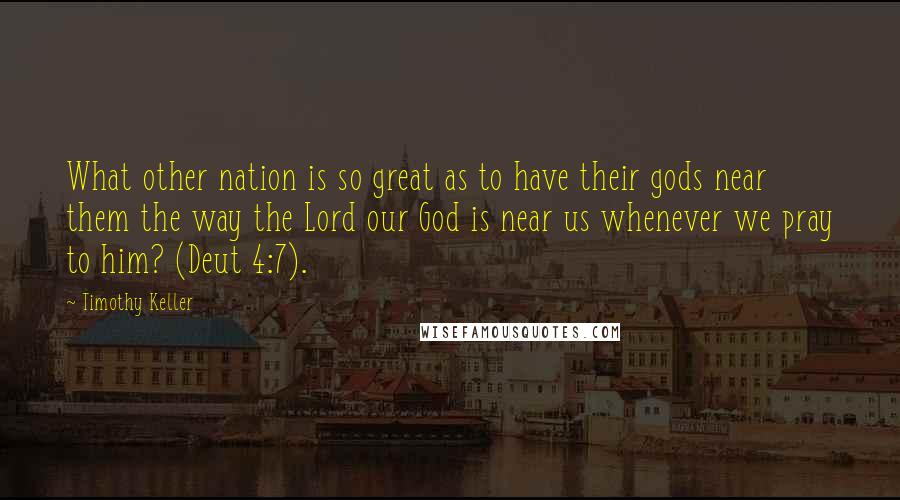 Timothy Keller Quotes: What other nation is so great as to have their gods near them the way the Lord our God is near us whenever we pray to him? (Deut 4:7).